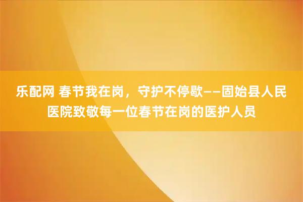 乐配网 春节我在岗，守护不停歇——固始县人民医院致敬每一位春节在岗的医护人员