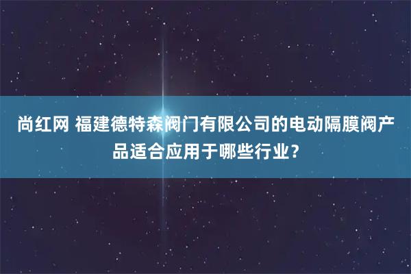 尚红网 福建德特森阀门有限公司的电动隔膜阀产品适合应用于哪些行业？