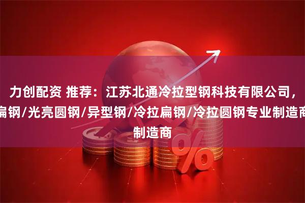 力创配资 推荐：江苏北通冷拉型钢科技有限公司，扁钢/光亮圆钢/异型钢/冷拉扁钢/冷拉圆钢专业制造商