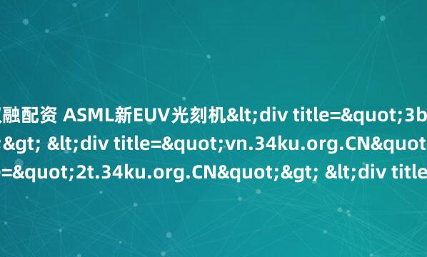 双融配资 ASML新EUV光刻机<div title="3b.34ku.org.CN"> <div title="vn.34ku.org.CN"> <div title="2t.34ku.org.CN"> &