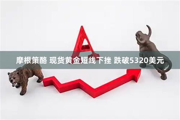 摩根策酪 现货黄金短线下挫 跌破5320美元