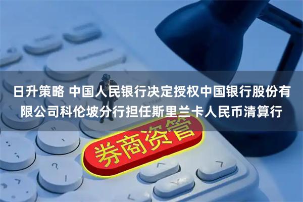 日升策略 中国人民银行决定授权中国银行股份有限公司科伦坡分行担任斯里兰卡人民币清算行