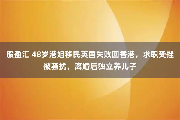 股盈汇 48岁港姐移民英国失败回香港，求职受挫被骚扰，离婚后独立养儿子