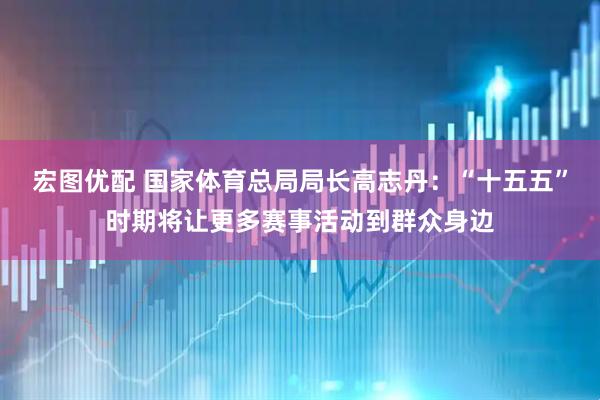 宏图优配 国家体育总局局长高志丹：“十五五”时期将让更多赛事活动到群众身边