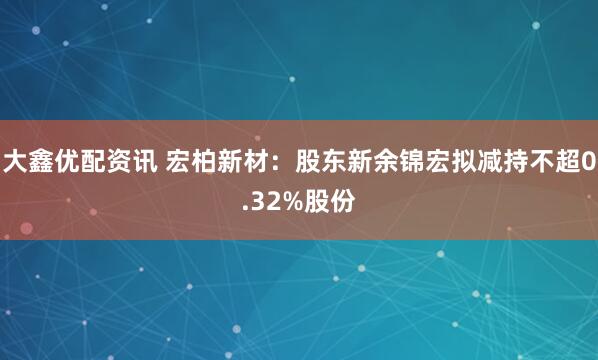 大鑫优配资讯 宏柏新材：股东新余锦宏拟减持不超0.32%股份