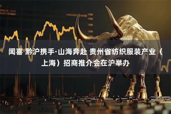 闻喜 黔沪携手·山海奔赴 贵州省纺织服装产业（上海）招商推介会在沪举办
