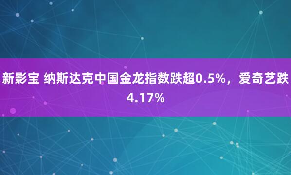 新影宝 纳斯达克中国金龙指数跌超0.5%，爱奇艺跌4.17%
