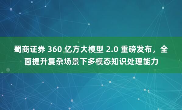 蜀商证券 360 亿方大模型 2.0 重磅发布，全面提升复杂场景下多模态知识处理能力