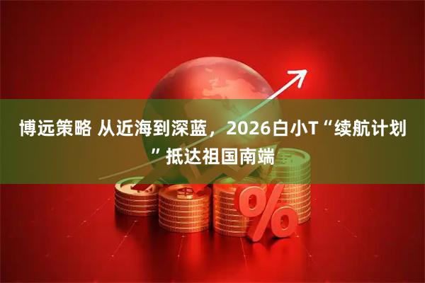 博远策略 从近海到深蓝，2026白小T“续航计划”抵达祖国南端