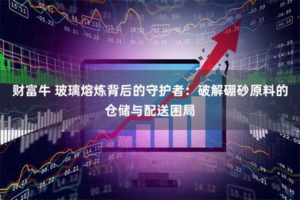 财富牛 玻璃熔炼背后的守护者：破解硼砂原料的仓储与配送困局