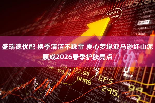 盛瑞德优配 换季清洁不踩雷 爱心梦缘亚马逊红山泥膜成2026春季护肤亮点