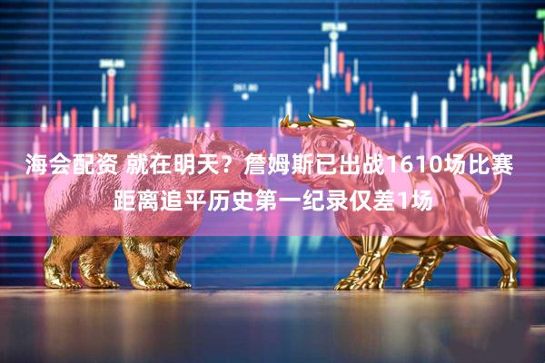 海会配资 就在明天？詹姆斯已出战1610场比赛 距离追平历史第一纪录仅差1场