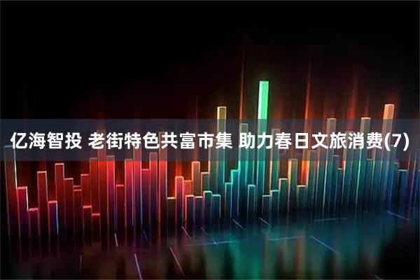 亿海智投 老街特色共富市集 助力春日文旅消费(7)