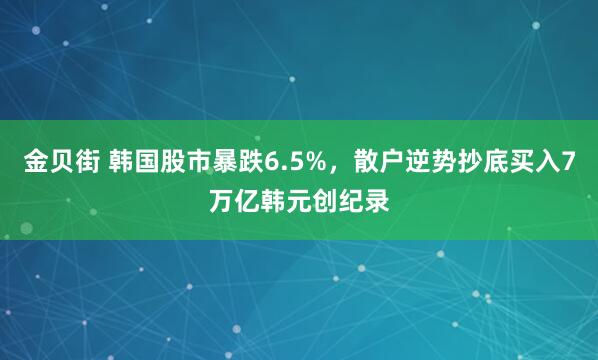 金贝街 韩国股市暴跌6.5%，散户逆势抄底买入7万亿韩元创纪录