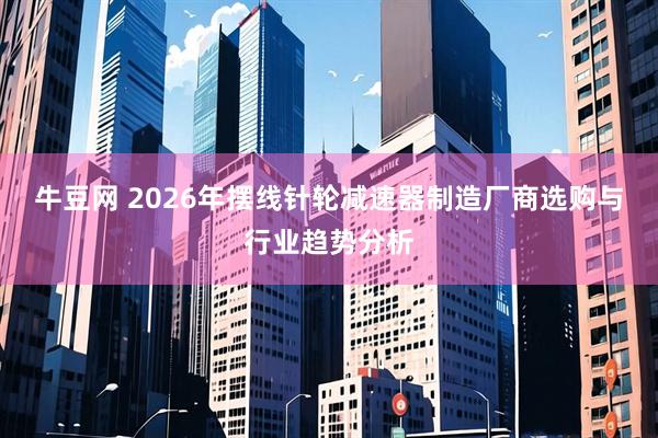 牛豆网 2026年摆线针轮减速器制造厂商选购与行业趋势分析
