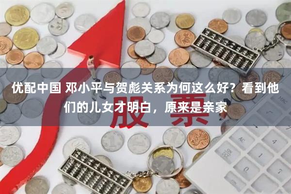 优配中国 邓小平与贺彪关系为何这么好？看到他们的儿女才明白，原来是亲家