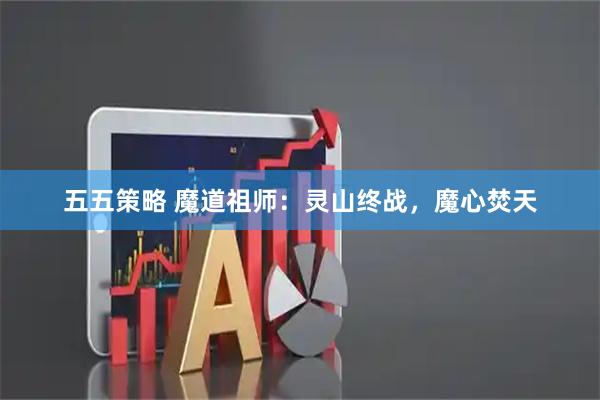 五五策略 魔道祖师：灵山终战，魔心焚天
