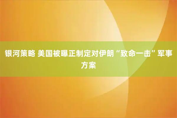 银河策略 美国被曝正制定对伊朗“致命一击”军事方案