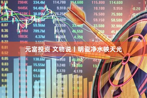 元富投资 文物说丨明瓷净水映天光
