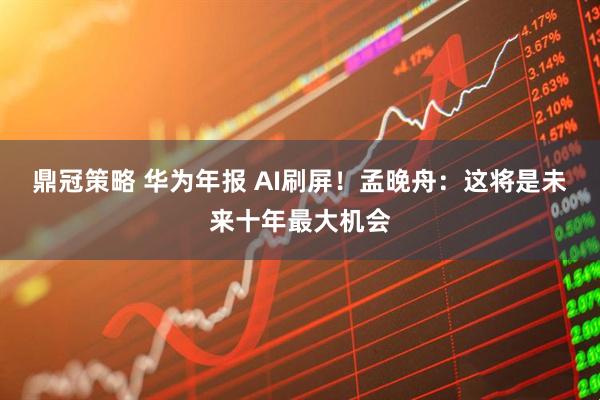 鼎冠策略 华为年报 AI刷屏！孟晚舟：这将是未来十年最大机会