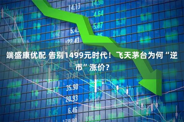 端盛康优配 告别1499元时代！飞天茅台为何“逆市”涨价？