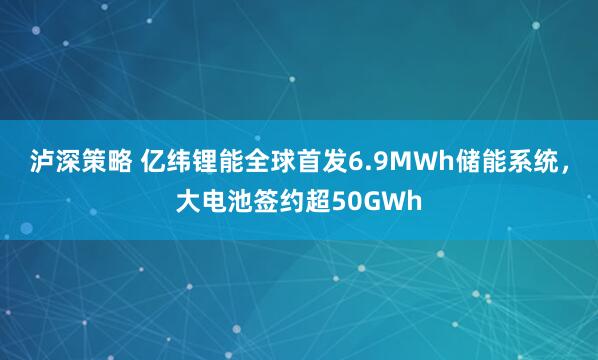泸深策略 亿纬锂能全球首发6.9MWh储能系统，大电池签约超50GWh