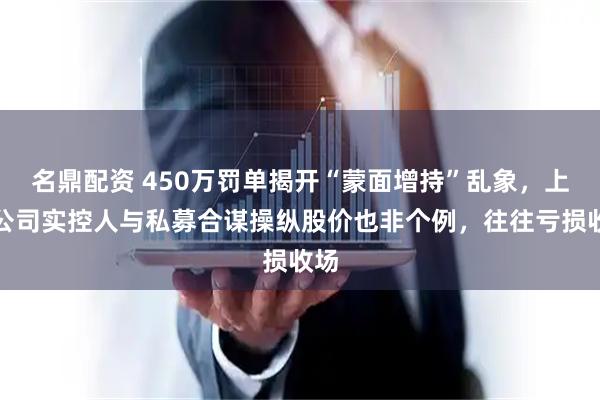 名鼎配资 450万罚单揭开“蒙面增持”乱象，上市公司实控人与私募合谋操纵股价也非个例，往往亏损收场