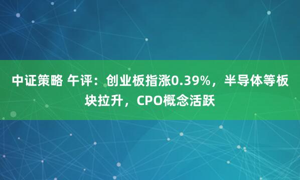 中证策略 午评：创业板指涨0.39%，半导体等板块拉升，CPO概念活跃