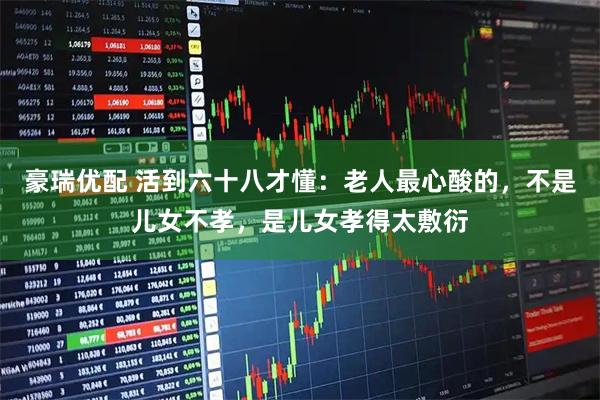 豪瑞优配 活到六十八才懂：老人最心酸的，不是儿女不孝，是儿女孝得太敷衍