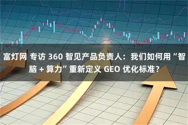 富灯网 专访 360 智见产品负责人：我们如何用“智脑 + 算力”重新定义 GEO 优化标准？