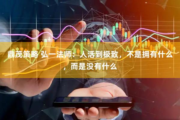鼎茂策略 弘一法师：人活到极致，不是拥有什么，而是没有什么