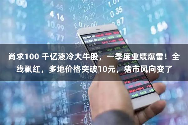 尚求100 千亿液冷大牛股，一季度业绩爆雷！全线飘红，多地价格突破10元，猪市风向变了