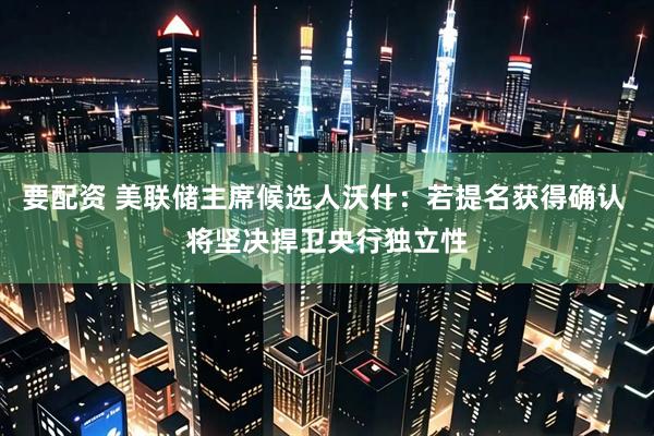 要配资 美联储主席候选人沃什：若提名获得确认 将坚决捍卫央行独立性