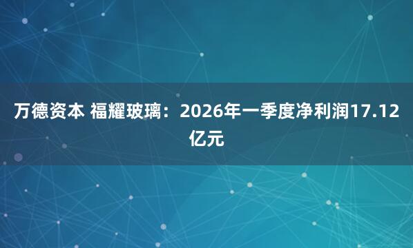 万德资本 福耀玻璃：2026年一季度净利润17.12亿元