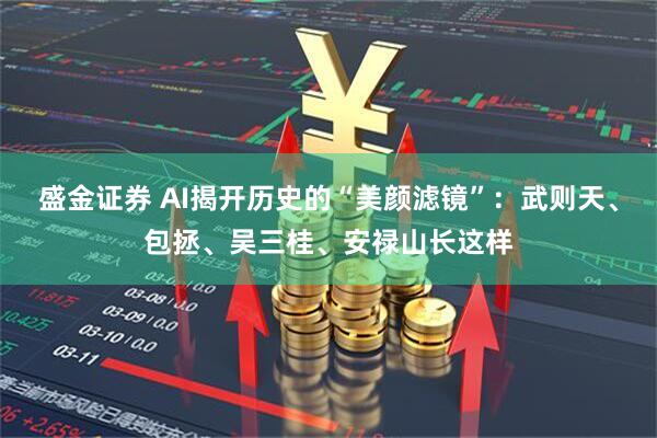 盛金证券 AI揭开历史的“美颜滤镜”:武则天、包拯、吴三桂、安禄山长这样