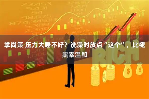 掌尚策 压力大睡不好？洗澡时放点“这个”，比褪黑素温和