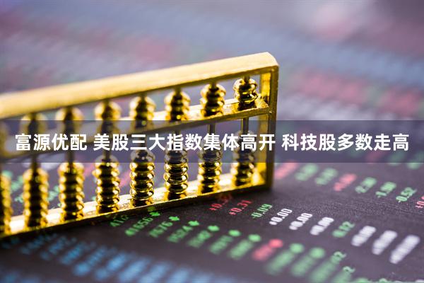 富源优配 美股三大指数集体高开 科技股多数走高