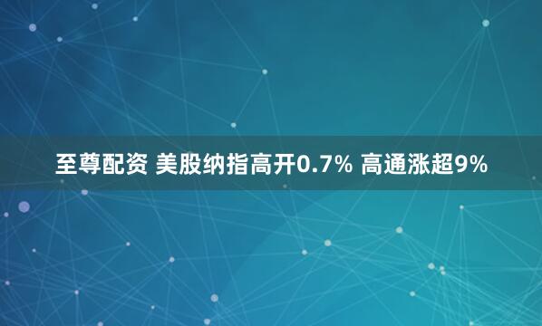 至尊配资 美股纳指高开0.7% 高通涨超9%