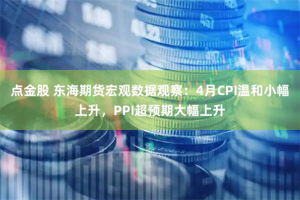 点金股 东海期货宏观数据观察：4月CPI温和小幅上升，PPI超预期大幅上升
