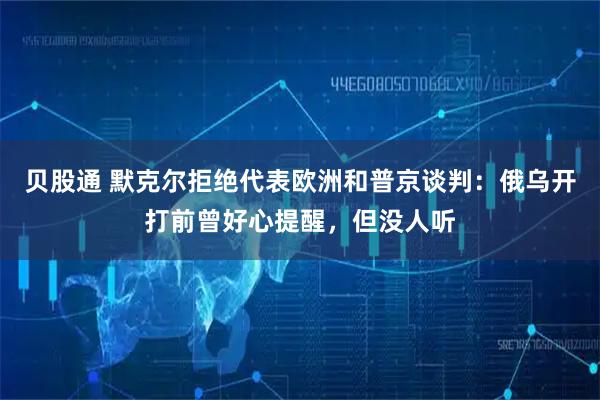 贝股通 默克尔拒绝代表欧洲和普京谈判：俄乌开打前曾好心提醒，但没人听