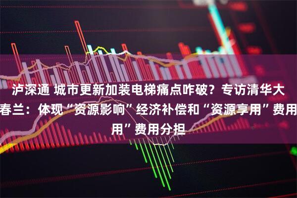 泸深通 城市更新加装电梯痛点咋破？专访清华大学边春兰：体现“资源影响”经济补偿和“资源享用”费用分担