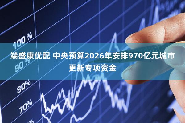 端盛康优配 中央预算2026年安排970亿元城市更新专项资金