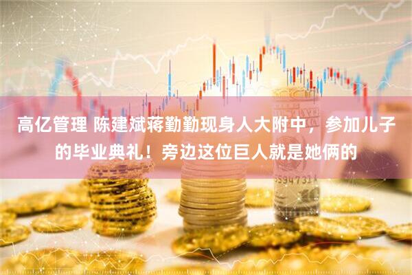 高亿管理 陈建斌蒋勤勤现身人大附中，参加儿子的毕业典礼！旁边这位巨人就是她俩的