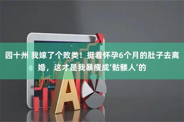 园十州 我嫁了个败类！挺着怀孕6个月的肚子去离婚，这才是我暴瘦成‘骷髅人’的
