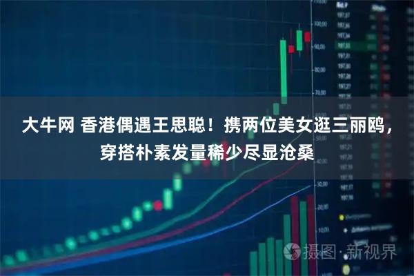 大牛网 香港偶遇王思聪！携两位美女逛三丽鸥，穿搭朴素发量稀少尽显沧桑