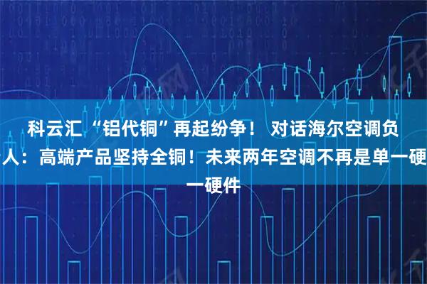 科云汇 “铝代铜”再起纷争！ 对话海尔空调负责人：高端产品坚持全铜！未来两年空调不再是单一硬件