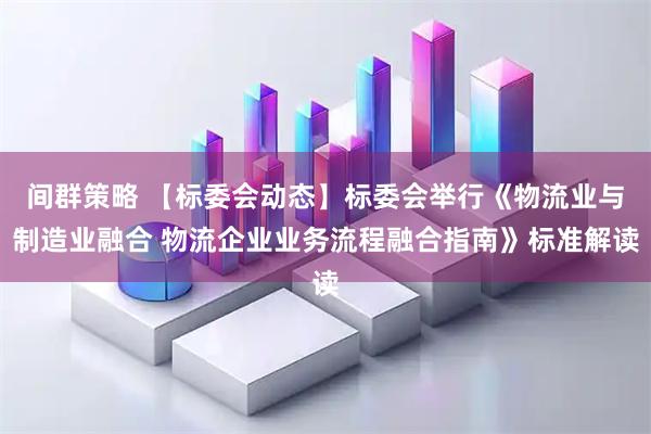 间群策略 【标委会动态】标委会举行《物流业与制造业融合 物流企业业务流程融合指南》标准解读