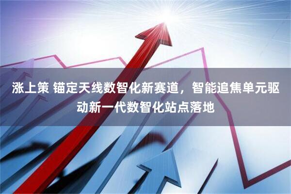 涨上策 锚定天线数智化新赛道，智能追焦单元驱动新一代数智化站点落地