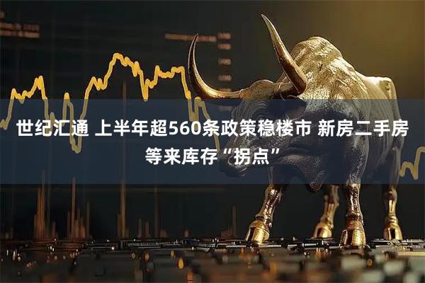 世纪汇通 上半年超560条政策稳楼市 新房二手房等来库存“拐点”