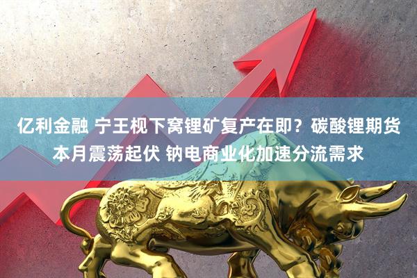 亿利金融 宁王枧下窝锂矿复产在即？碳酸锂期货本月震荡起伏 钠电商业化加速分流需求